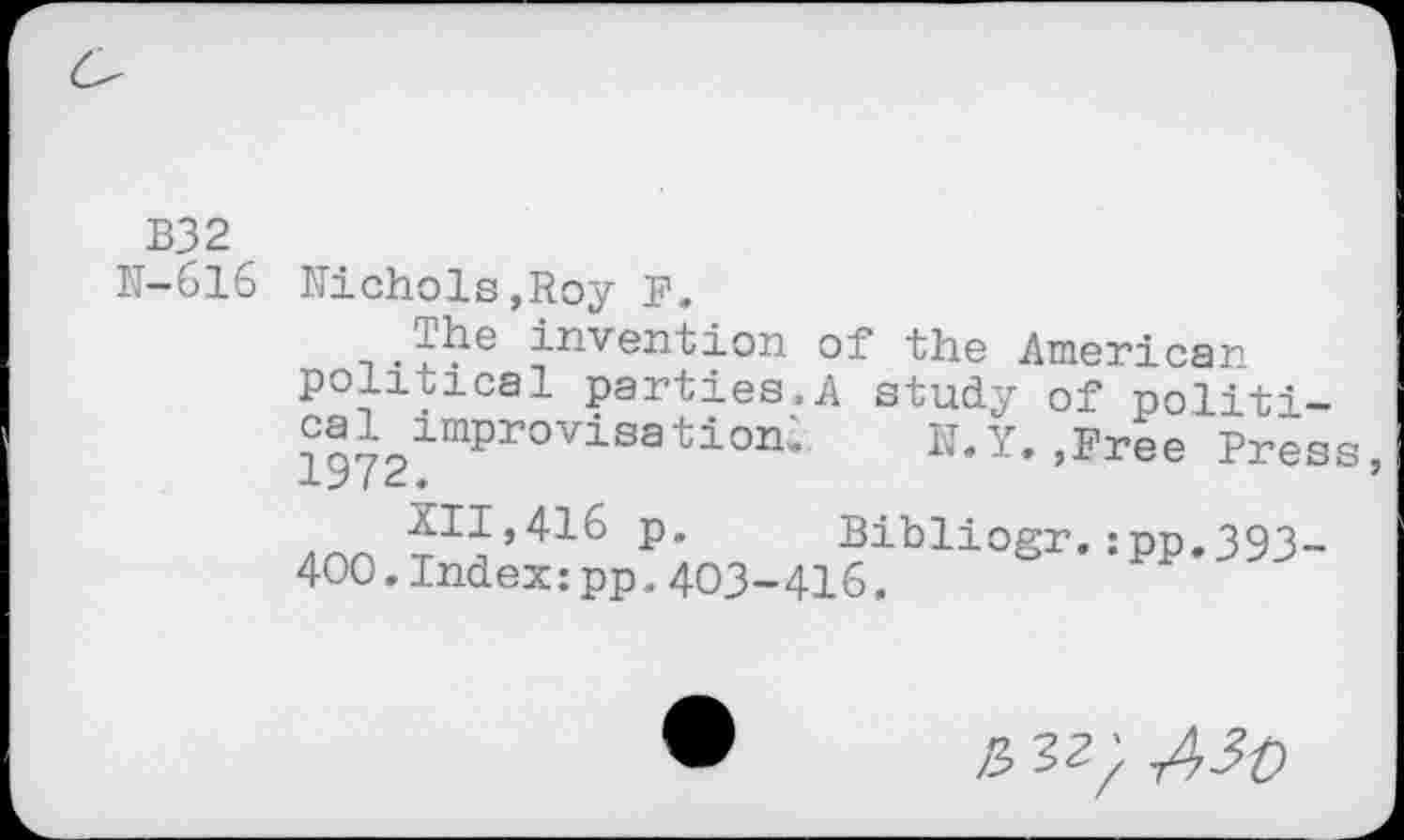 ﻿B32
IT-616 Nichols,Roy F.
. ?^?e ^riven'tioM of the American political parties.A study of politi-iC?7olnipr0Visati0n; N.Y. ,Free Press,
XII,416 p. Bibliogr.:pp.393-400.Index:pp.403-416.